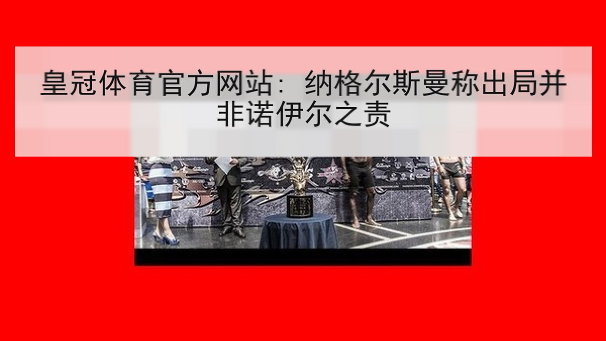 皇冠体育官方网站: 纳格尔斯曼称出局并非诺伊尔之责 皇冠体育官方网站: 纳格尔斯曼称出局并非诺伊尔之责