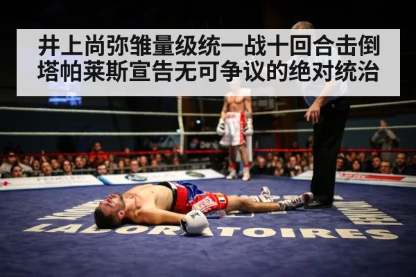 井上尚弥雏量级统一战十回合击倒塔帕莱斯宣告无可争议的绝对统治