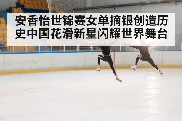 安香怡世锦赛女单摘银创造历史中国花滑新星闪耀世界舞台